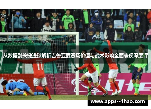 从数据到关键进球解析吉鲁亚冠赛场价值与战术影响全面表现深度评