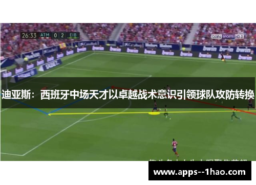 迪亚斯：西班牙中场天才以卓越战术意识引领球队攻防转换